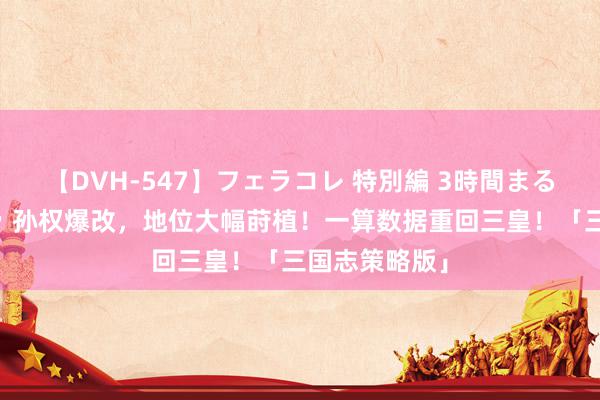 【DVH-547】フェラコレ 特別編 3時間まるごとWフェラ 孙权爆改，地位大幅莳植！一算数据重回三皇！「三国志策略版」