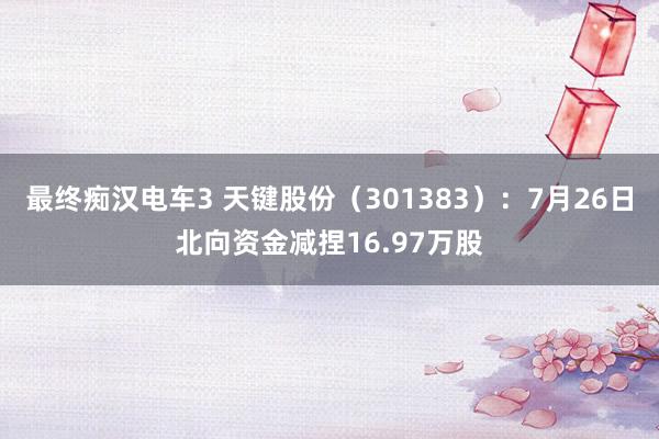 最终痴汉电车3 天键股份（301383）：7月26日北向资金减捏16.97万股