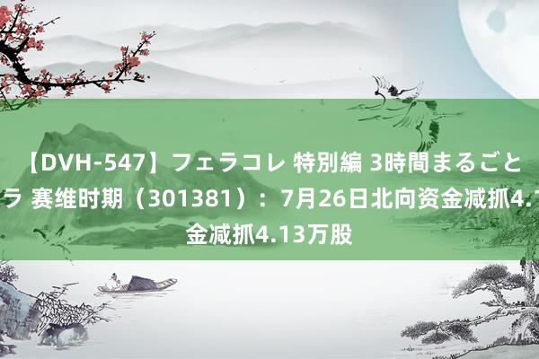 【DVH-547】フェラコレ 特別編 3時間まるごとWフェラ 赛维时期（301381）：7月26日北向资金减抓4.13万股