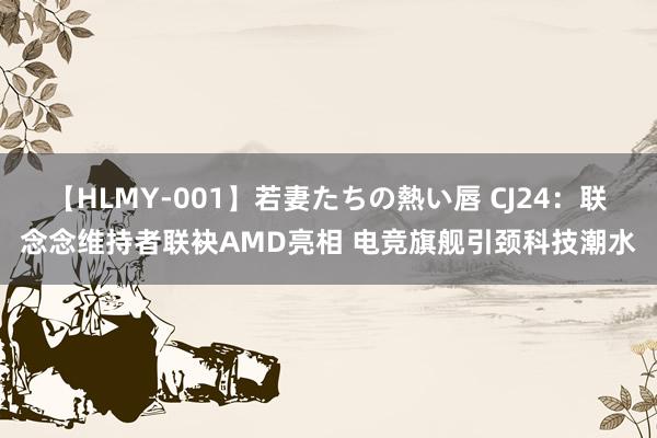 【HLMY-001】若妻たちの熱い唇 CJ24：联念念维持者联袂AMD亮相 电竞旗舰引颈科技潮水