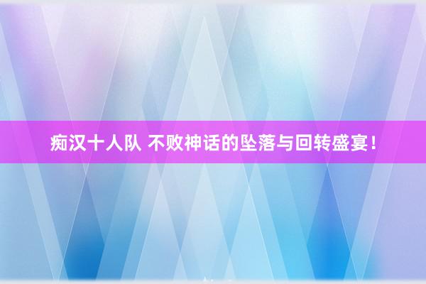 痴汉十人队 不败神话的坠落与回转盛宴！