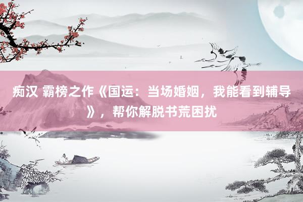 痴汉 霸榜之作《国运：当场婚姻，我能看到辅导》，帮你解脱书荒困扰