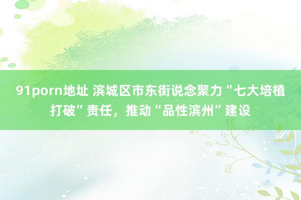 91porn地址 滨城区市东街说念聚力“七大培植打破”责任，推动“品性滨州”建设