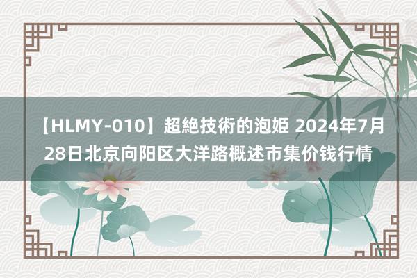 【HLMY-010】超絶技術的泡姫 2024年7月28日北京向阳区大洋路概述市集价钱行情