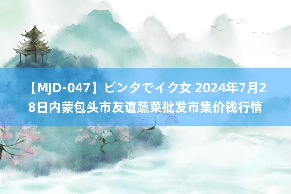 【MJD-047】ビンタでイク女 2024年7月28日内蒙包头市友谊蔬菜批发市集价钱行情