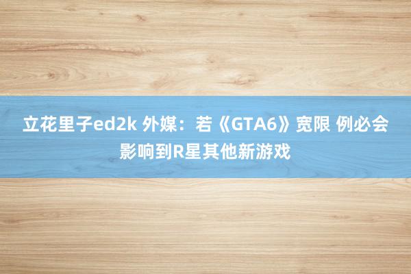 立花里子ed2k 外媒：若《GTA6》宽限 例必会影响到R星其他新游戏