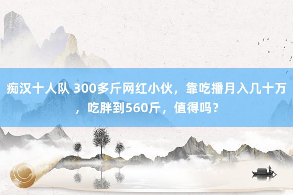 痴汉十人队 300多斤网红小伙，靠吃播月入几十万，吃胖到560斤，值得吗？