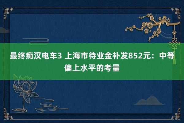 最终痴汉电车3 上海市待业金补发852元：中等偏上水平的考量