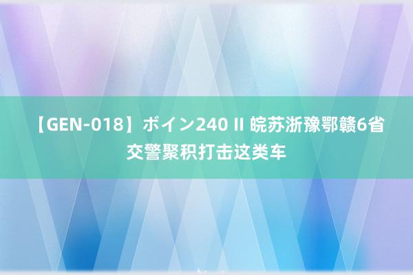 【GEN-018】ボイン240 II 皖苏浙豫鄂赣6省交警聚积打击这类车