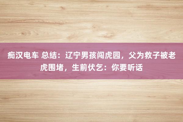 痴汉电车 总结：辽宁男孩闯虎园，父为救子被老虎围堵，生前伏乞：你要听话