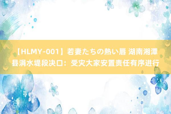 【HLMY-001】若妻たちの熱い唇 湖南湘潭县涓水堤段决口：受灾大家安置责任有序进行