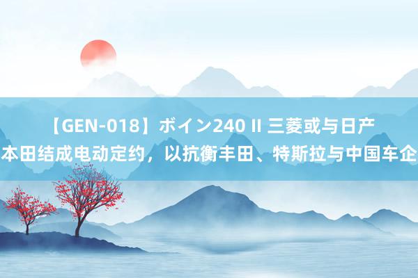 【GEN-018】ボイン240 II 三菱或与日产本田结成电动定约，以抗衡丰田、特斯拉与中国车企