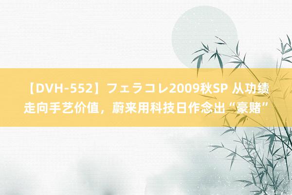 【DVH-552】フェラコレ2009秋SP 从功绩走向手艺价值，蔚来用科技日作念出“豪赌”