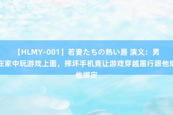 【HLMY-001】若妻たちの熱い唇 演义：男人在家中玩游戏上面，摔坏手机竟让游戏穿越履行跟他绑定