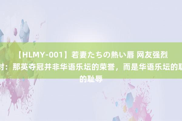 【HLMY-001】若妻たちの熱い唇 网友强烈反对：那英夺冠并非华语乐坛的荣誉，而是华语乐坛的耻辱