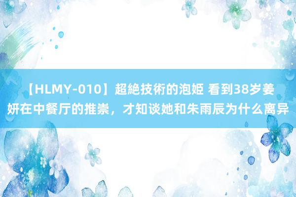 【HLMY-010】超絶技術的泡姫 看到38岁姜妍在中餐厅的推崇，才知谈她和朱雨辰为什么离异