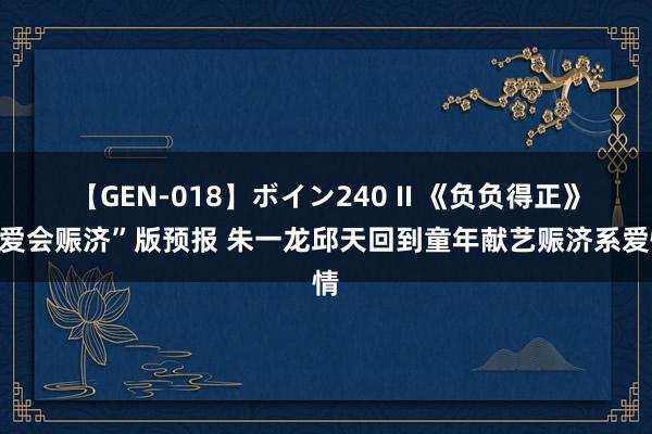 【GEN-018】ボイン240 II 《负负得正》“爱会赈济”版预报 朱一龙邱天回到童年献艺赈济系爱情