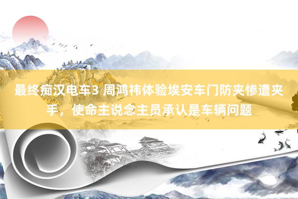 最终痴汉电车3 周鸿祎体验埃安车门防夹惨遭夹手，使命主说念主员承认是车辆问题