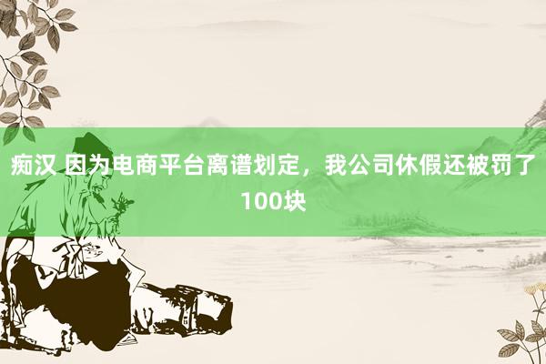 痴汉 因为电商平台离谱划定，我公司休假还被罚了100块