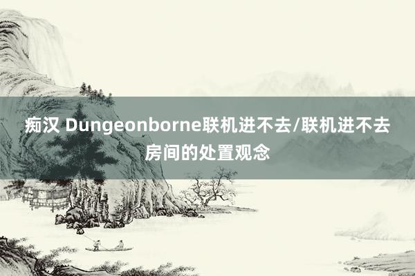 痴汉 Dungeonborne联机进不去/联机进不去房间的处置观念