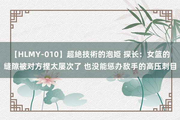 【HLMY-010】超絶技術的泡姫 探长：女篮的缝隙被对方捏太屡次了 也没能惩办敌手的高压刺目