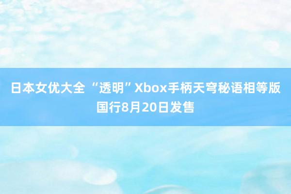 日本女优大全 “透明”Xbox手柄天穹秘语相等版国行8月20日发售