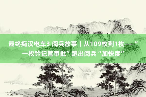 最终痴汉电车3 阅兵故事｜从109枚到1枚——“一枚钤记管审批”跑出阅兵“加快度”