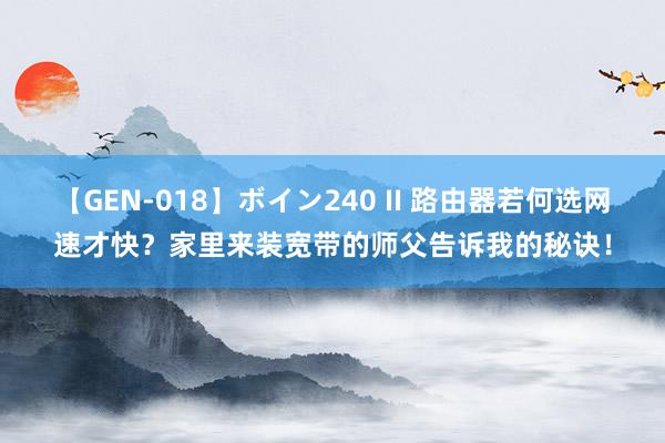 【GEN-018】ボイン240 II 路由器若何选网速才快？家里来装宽带的师父告诉我的秘诀！