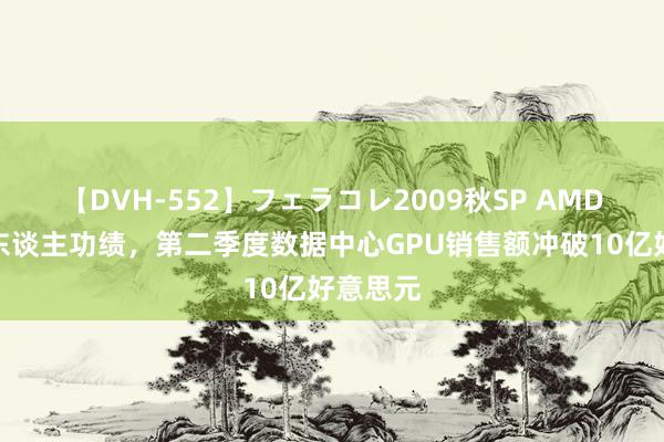 【DVH-552】フェラコレ2009秋SP AMD公布惊东谈主功绩，第二季度数据中心GPU销售额冲破10亿好意思元