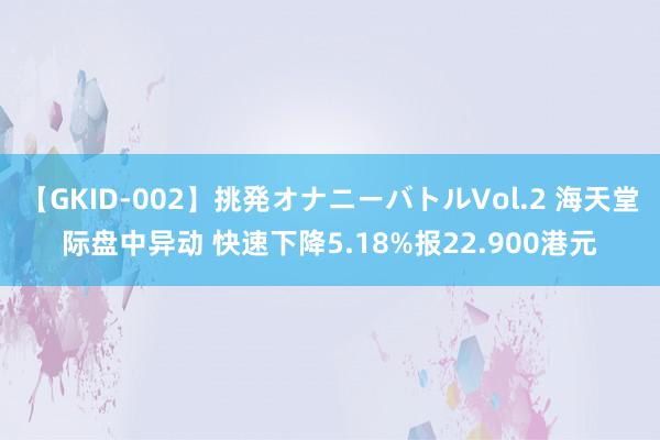 【GKID-002】挑発オナニーバトルVol.2 海天堂际盘中异动 快速下降5.18%报22.900港元