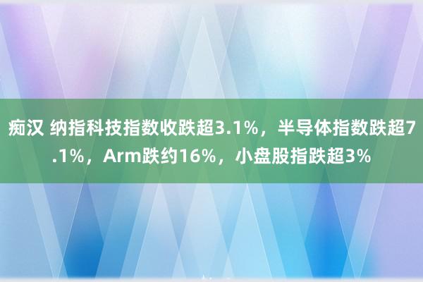 痴汉 纳指科技指数收跌超3.1%，半导体指数跌超7.1%，Arm跌约16%，小盘股指跌超3%