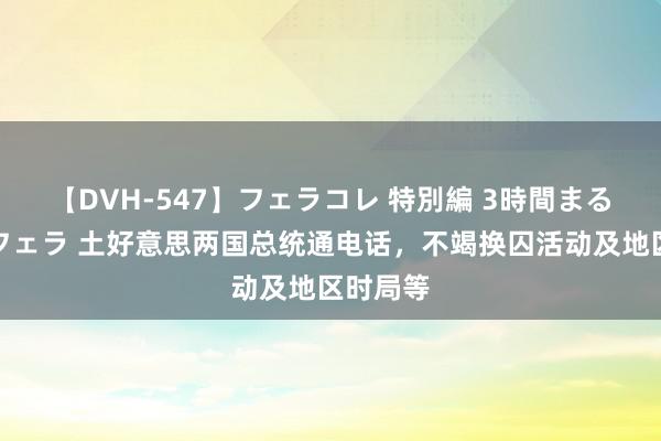 【DVH-547】フェラコレ 特別編 3時間まるごとWフェラ 土好意思两国总统通电话，不竭换囚活动及地区时局等