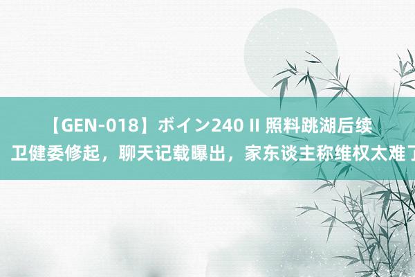 【GEN-018】ボイン240 II 照料跳湖后续：卫健委修起，聊天记载曝出，家东谈主称维权太难了