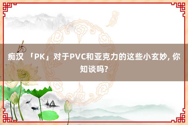 痴汉 「PK」对于PVC和亚克力的这些小玄妙, 你知谈吗?