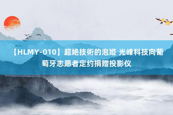 【HLMY-010】超絶技術的泡姫 光峰科技向葡萄牙志愿者定约捐赠投影仪