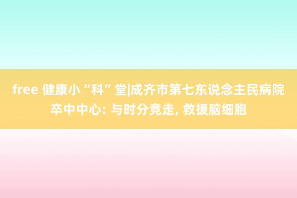 free 健康小“科”堂|成齐市第七东说念主民病院卒中中心: 与时分竞走, 救援脑细胞