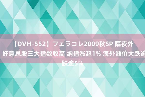 【DVH-552】フェラコレ2009秋SP 隔夜外盘：好意思股三大指数收高 纳指涨超1% 海外油价大跌逾5%