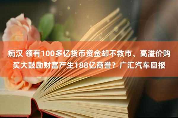 痴汉 领有100多亿货币资金却不救市、高溢价购买大鼓励财富产生188亿商誉？广汇汽车回报