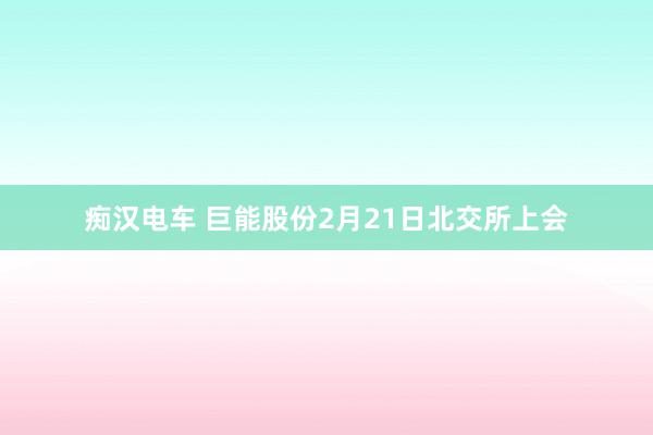 痴汉电车 巨能股份2月21日北交所上会