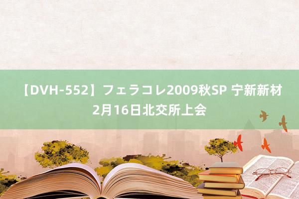 【DVH-552】フェラコレ2009秋SP 宁新新材2月16日北交所上会