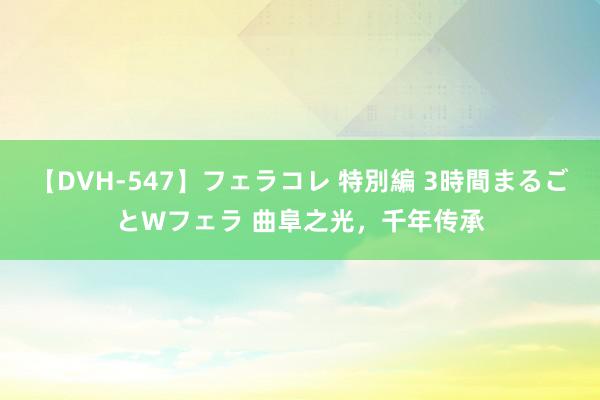 【DVH-547】フェラコレ 特別編 3時間まるごとWフェラ 曲阜之光，千年传承