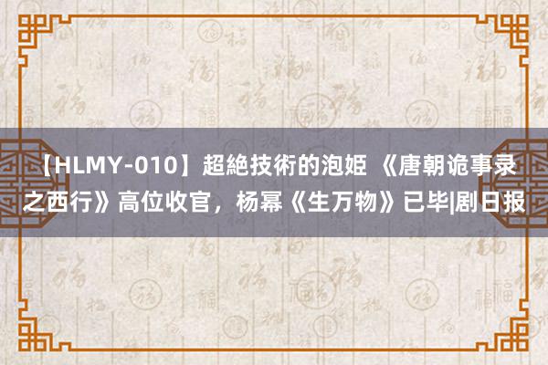 【HLMY-010】超絶技術的泡姫 《唐朝诡事录之西行》高位收官，杨幂《生万物》已毕|剧日报