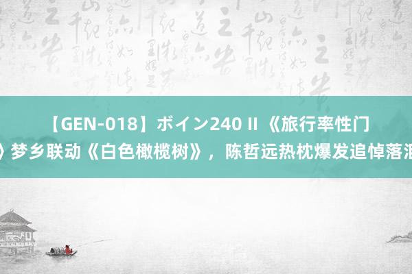 【GEN-018】ボイン240 II 《旅行率性门》梦乡联动《白色橄榄树》，陈哲远热枕爆发追悼落泪