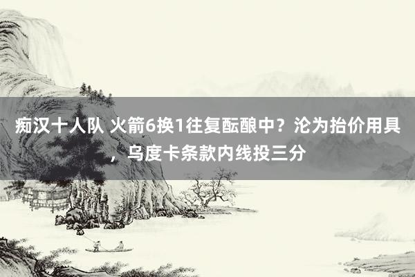 痴汉十人队 火箭6换1往复酝酿中？沦为抬价用具，乌度卡条款内线投三分