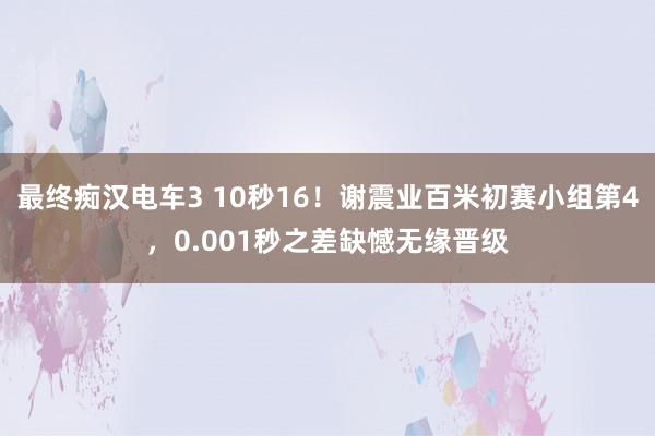 最终痴汉电车3 10秒16！谢震业百米初赛小组第4，0.001秒之差缺憾无缘晋级