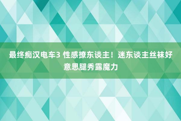 最终痴汉电车3 性感撩东谈主！迷东谈主丝袜好意思腿秀露魔力