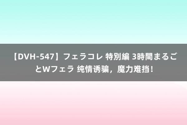 【DVH-547】フェラコレ 特別編 3時間まるごとWフェラ 纯情诱骗，魔力难挡！