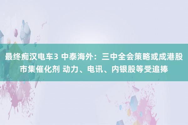 最终痴汉电车3 中泰海外：三中全会策略或成港股市集催化剂 动力、电讯、内银股等受追捧