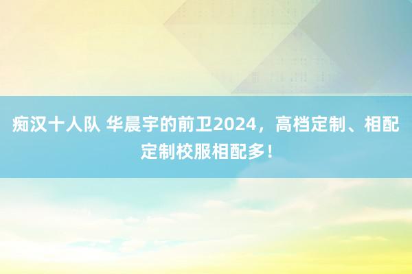 痴汉十人队 华晨宇的前卫2024，高档定制、相配定制校服相配多！