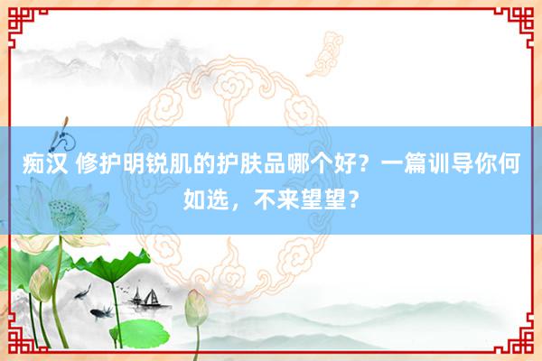 痴汉 修护明锐肌的护肤品哪个好？一篇训导你何如选，不来望望？